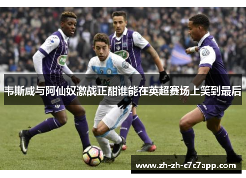 韦斯咸与阿仙奴激战正酣谁能在英超赛场上笑到最后